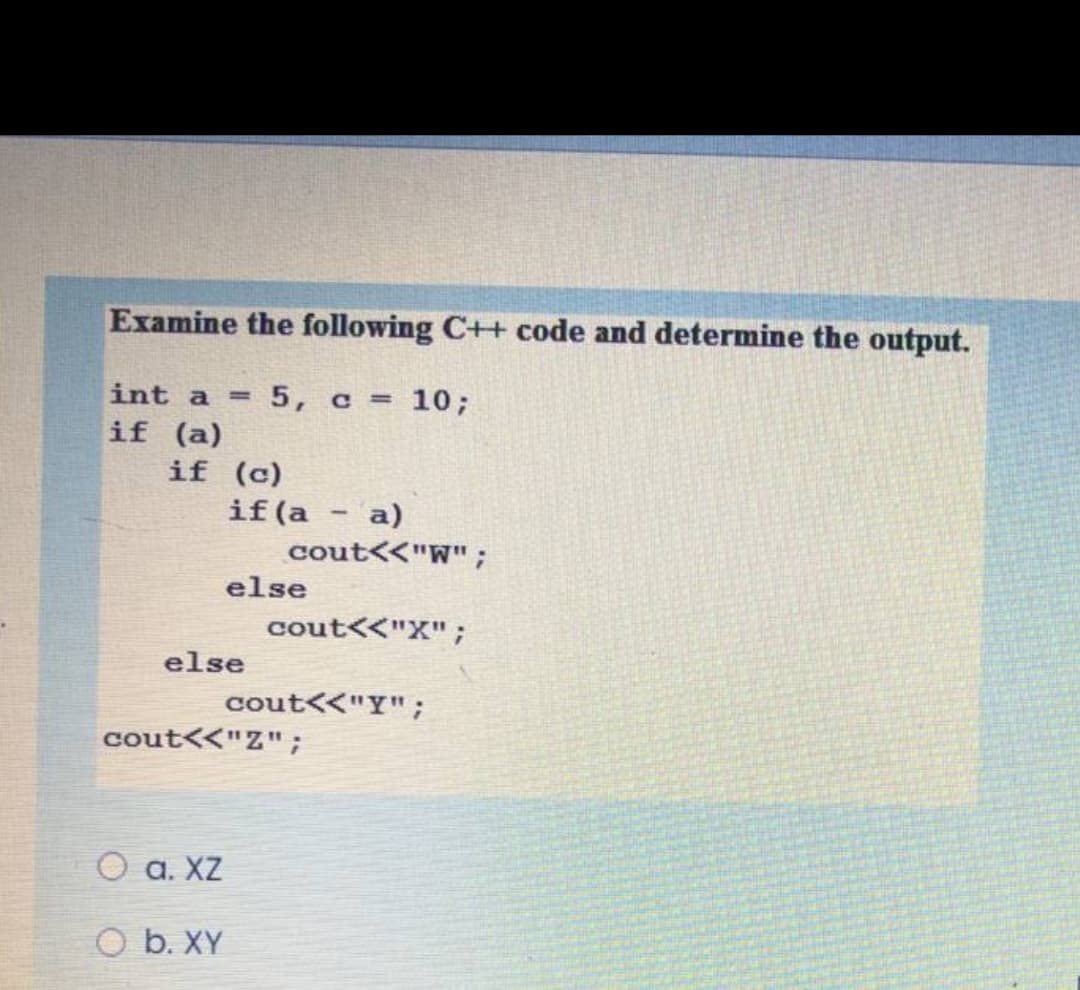 Examine the following C++ code and determine the output.
int a
5, c = 10;
%3D
if (a)
if (c)
if (a - a)
cout<<"W" ;
else
cout<<"X";
else
cout<<"Y";
cout<<"Z";
O a. XZ
O b. XY
