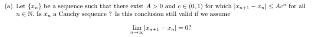 (a) Let {rn} be a sequence such that there exist A>0 and c e (0, 1) for which |rn+1 – Xn] < Ac" for all
ne N. Is r, a Cauchy sequence ? Is this conclusion still valid if we assume
lim |rn+1 – xn| = 0?
