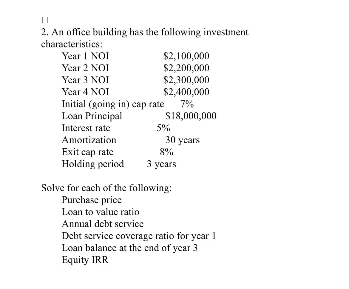2. An office building has the following investment
characteristics:
$2,100,000
$2,200,000
$2,300,000
$2,400,000
Year 1 NOI
Year 2 NOI
Year 3 NOI
Year 4 NOI
Initial (going in) cap rate
Loan Principal
7%
$18,000,000
Interest rate
5%
Amortization
30 years
Exit cap rate
Holding period
8%
3 years
Solve for each of the following:
Purchase price
Loan to value ratio
Annual debt service
Debt service coverage ratio for year
Loan balance at the end of year 3
1
Equity IRR
