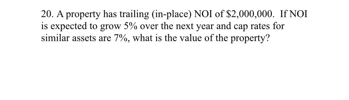 20. A property has trailing (in-place) NOI of $2,000,000. If NOI
is expected to grow 5% over the next year and cap rates for
similar assets are 7%, what is the value of the property?
