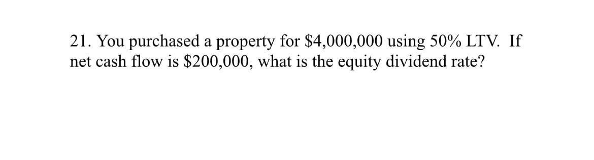 21. You purchased a property for $4,000,000 using 50% LTV. If
net cash flow is $200,000, what is the equity dividend rate?
