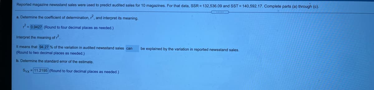 Reported magazine newsstand sales were used to predict audited sales for 10 magazines. For that data, SSR = 132,536.09 and SST = 140,592.17. Complete parts (a) through (c).
a. Determine the coefficient of determination, r, and interpret its meaning.
= 0.9427 (Round to four decimal places as needed.)
Interpret the meaning of r.
It means that 94.27 % of the variation in audited newsstand sales can
be explained by the variation in reported newsstand sales.
(Round to two decimal places as needed.)
b. Determine the standard error of the estimate.
Syx = 11.2195 (Round to four decimal places as needed.)
