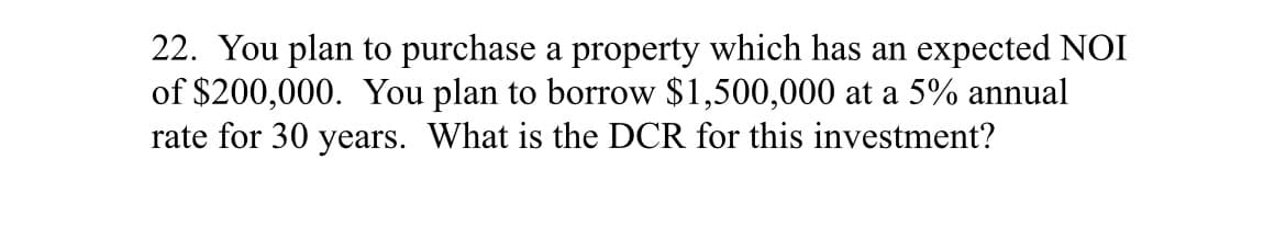 22. You plan to purchase a property which has an expected NOI
of $200,000. You plan to borrow $1,500,000 at a 5% annual
rate for 30 years. What is the DCR for this investment?
