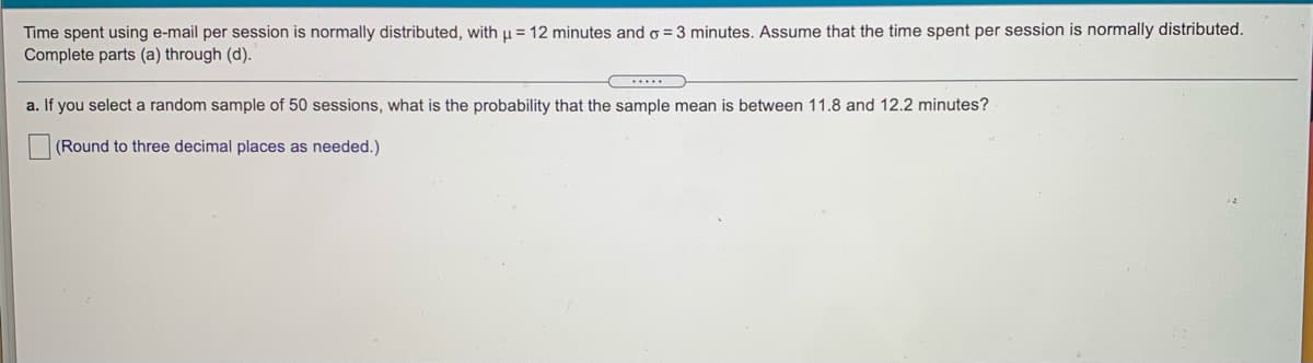 Time spent using e-mail per session is normally distributed, with u= 12 minutes and o = 3 minutes. Assume that the time spent per session is normally distributed.
Complete parts (a) through (d).
a. If you select a random sample of 50 sessions, what is the probability that the sample mean is between 11.8 and 12.2 minutes?
(Round to three decimal places as needed.)
