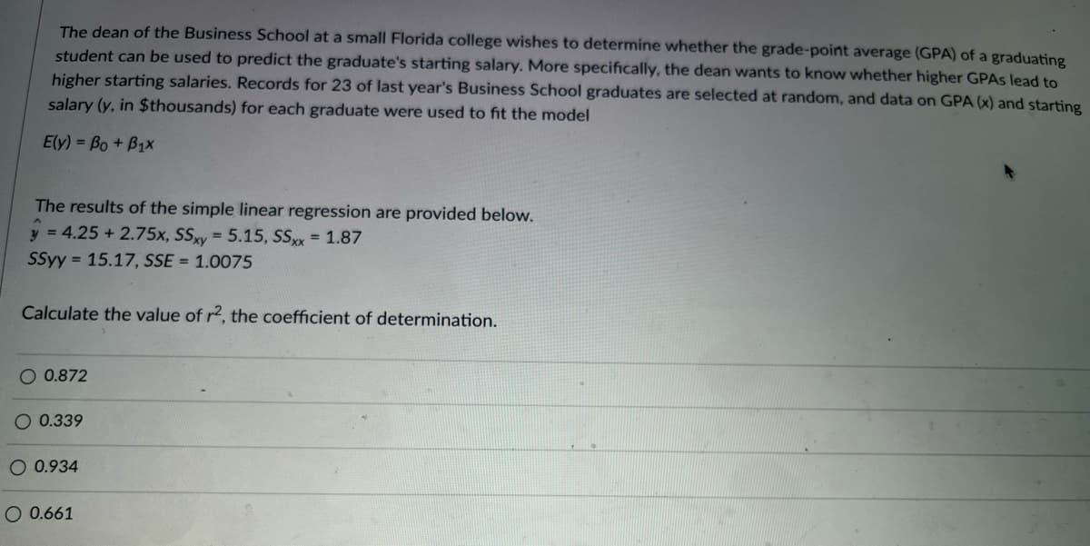 The dean of the Business School at a small Florida college wishes to determine whether the grade-point average (GPA) of a graduating
student can be used to predict the graduate's starting salary. More specifically, the dean wants to know whether higher GPAS lead to
higher starting salaries. Records for 23 of last year's Business School graduates are selected at random, and data on GPA (x) and starting
salary (y, in $thousands) for each graduate were used to fit the model
Ely) = Bo + B1x
The results of the simple linear regression are provided below.
y = 4.25 + 2.75x, SSxy = 5.15, SSxx = 1.87
SSyy = 15.17, SSE = 1.0075
Calculate the value of r2, the coefficient of determination.
O 0.872
O 0.339
O 0.934
O 0.661

