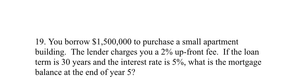 19. You borrow $1,500,000 to purchase a small apartment
building. The lender charges you a 2% up-front fee. If the loan
term is 30 years and the interest rate is 5%, what is the mortgage
balance at the end of year 5?
