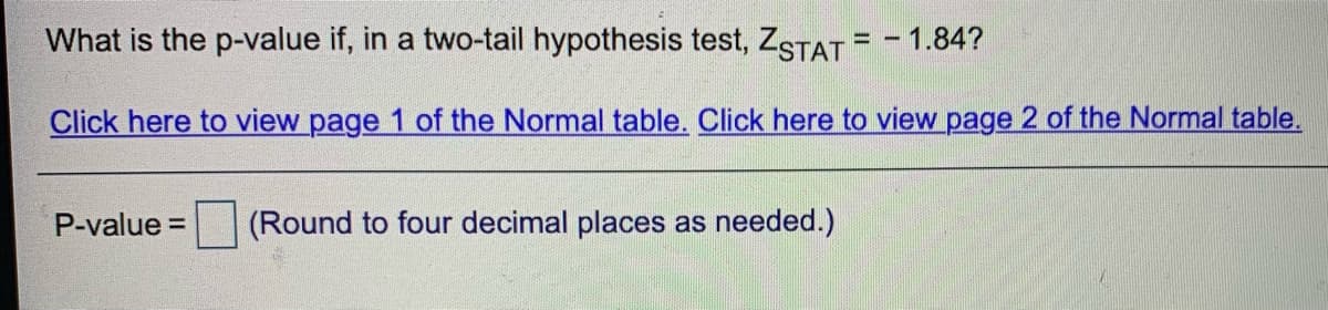 What is the p-value if, in a two-tail hypothesis test, ZSTAT = - 1.84?
%3D
Click here to view page 1 of the Normal table. Click here to view page 2 of the Normal table.
P-value =
(Round to four decimal places as needed.)
