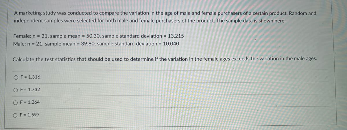 A marketing study was conducted to compare the variation in the age of male and female purchasers of a certain product. Random and
independent samples were selected for both male and female purchasers of the product. The sample data is shown here:
Female: n = 31, sample mean = 50.30, sample standard deviation = 13.215
Male: n = 21, sample mean = 39.80, sample standard deviation = 10.040
Calculate the test statístics that should be used to determine if the variation in the female ages exceeds the variation in the male ages.
OF = 1.316
OF = 1.732
OF = 1.264
OF = 1.597
