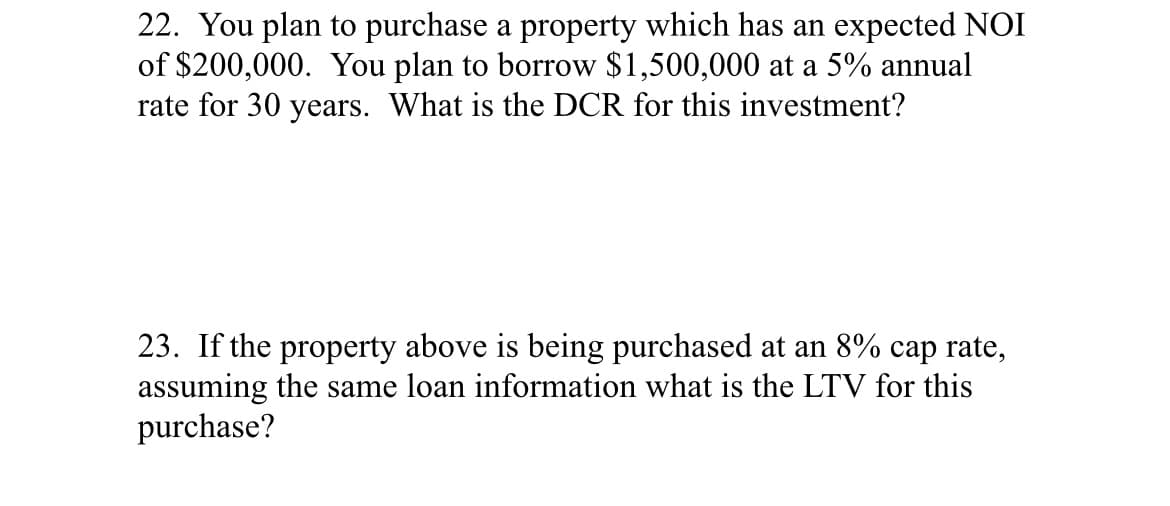 22. You plan to purchase a property which has an expected NOI
of $200,000. You plan to borrow $1,500,000 at a 5% annual
rate for 30 years. What is the DCR for this investment?
23. If the property above is being purchased at an 8% cap rate,
assuming the same loan information what is the LTV for this
purchase?
