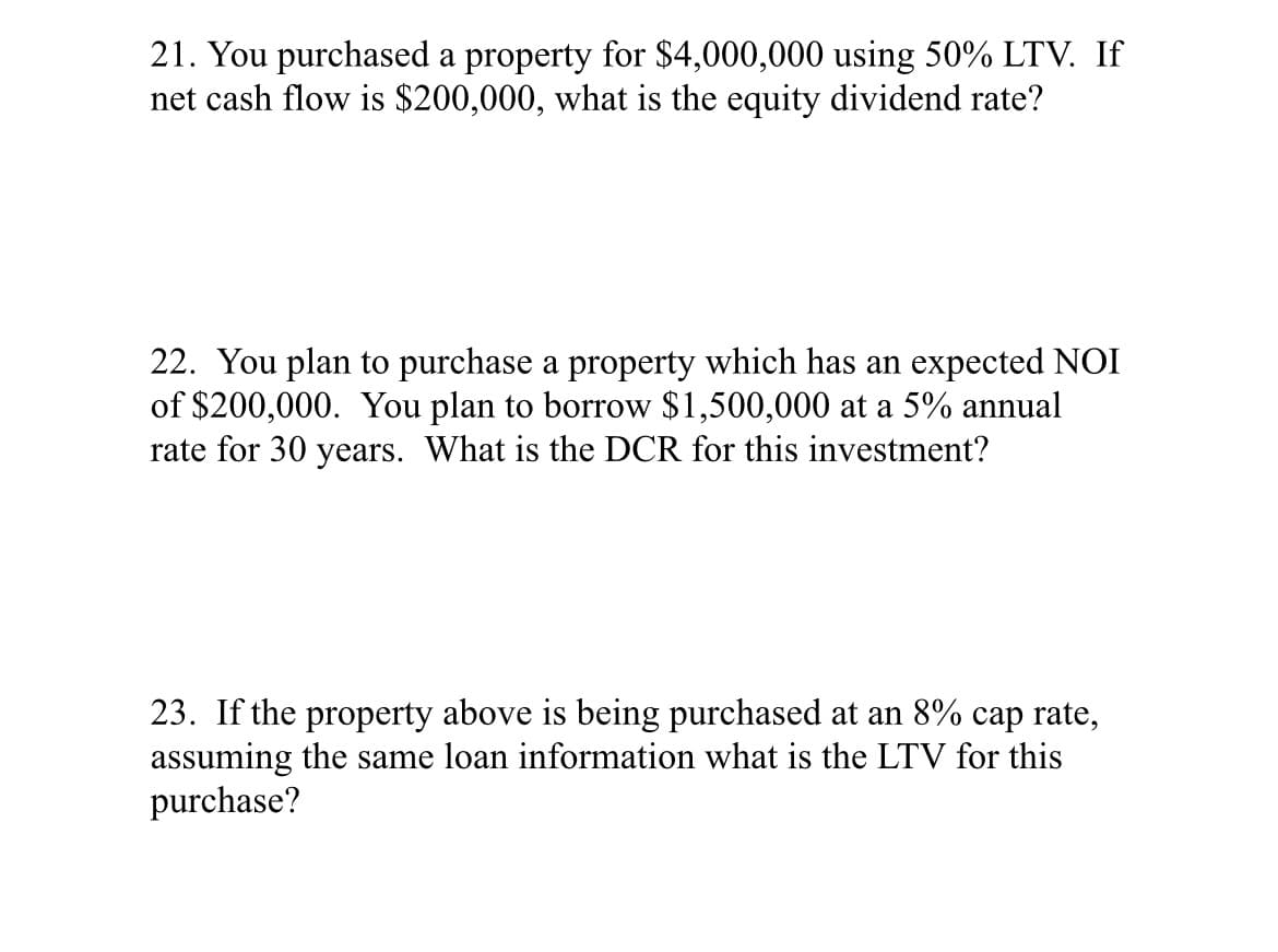 21. You purchased a property for $4,000,000 using 50% LTV. If
net cash flow is $200,000, what is the equity dividend rate?
22. You plan to purchase a property which has an expected NOI
of $200,000. You plan to borrow $1,500,000 at a 5% annual
rate for 30 years. What is the DCR for this investment?
23. If the property above is being purchased at an 8% cap rate,
assuming the same loan information what is the LTV for this
purchase?

