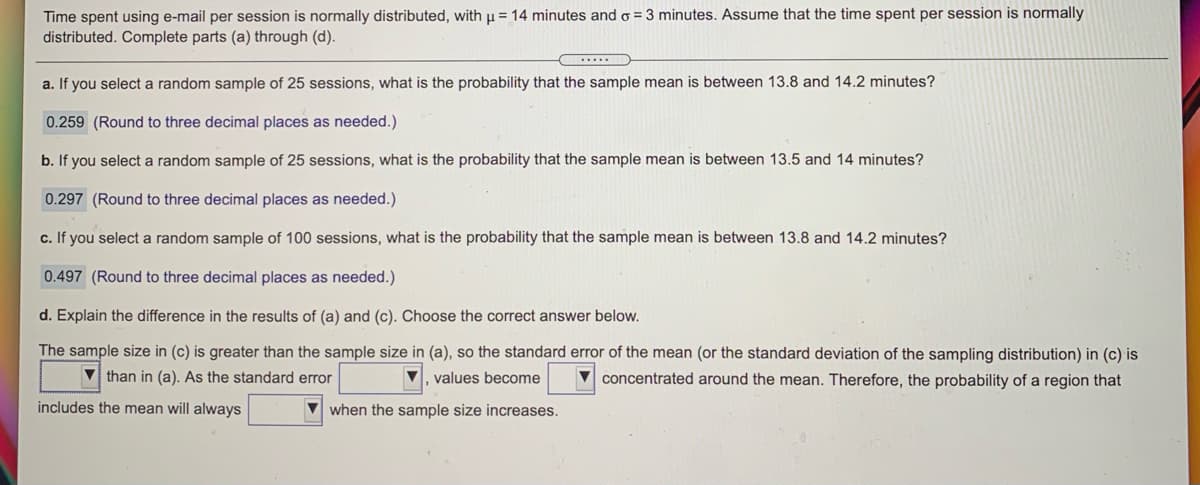 Time spent using e-mail per session is normally distributed, with u = 14 minutes and o = 3 minutes. Assume that the time spent per session is normally
distributed. Complete parts (a) through (d).
a. If you select a random sample of 25 sessions, what is the probability that the sample mean is between 13.8 and 14.2 minutes?
0.259 (Round to three decimal places as needed.)
b. If you select a random sample of 25 sessions, what is the probability that the sample mean is between 13.5 and 14 minutes?
0.297 (Round to three decimal places as needed.)
c. If you select a random sample of 100 sessions, what is the probability that the sample mean is between 13.8 and 14.2 minutes?
0.497 (Round to three decimal places as needed.)
d. Explain the difference in the results of (a) and (c). Choose the correct answer below.
The sample size in (c) is greater than the sample size in (a), so the standard error of the mean (or the standard deviation of the sampling distribution) in (c) is
V than in (a). As the standard error
,values become
concentrated around the mean. Therefore, the probability of a region that
includes the mean will always
when the sample size increases.
