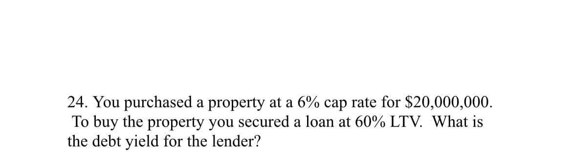 24. You purchased a property at a 6% cap rate for $20,000,000.
To buy the property you secured a loan at 60% LTV. What is
the debt yield for the lender?
