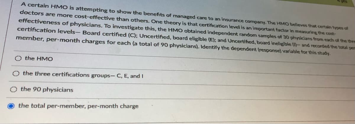 A certain HMO is attempting to show the benefits of managed care to an insurance company. The HMO believes that certain types of
doctors are more cost-effective than others. One theory is that certification level is an important factor in measuring the cost-
effectiveness of physicians. To investigate this, the HMO obtained independent random samples of 30 physicians from each of the thre
certification levels- Board certified (C); Uncertified, board eligible (E); and Uncertified, board ineligible (1)- and recorded the total per
member, per-month charges for each (a total of 90 physicians). Identify the dependent (response) variable for this study.
O the HMO
the three certifications groups- C, E, and I
the 90 physicians
the total per-member, per-month charge
