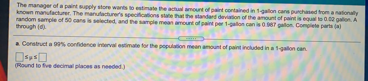 The manager of a paint supply store wants to estimate the actual amount of paint contained in 1-gallon cans purchased from a nationally
known manufacturer. The manufacturer's specifications state that the standard deviation of the amount of paint is equal to 0.02 gallon. A
random sample of 50 cans is selected, and the sample mean amount of paint per 1-gallon can is 0.987 gallon. Complete parts (a)
through (d).
.....
a. Construct a 99% confidence interval estimate for the population mean amount of paint included in a 1-gallon can.
(Round to five decimal places as needed.)
