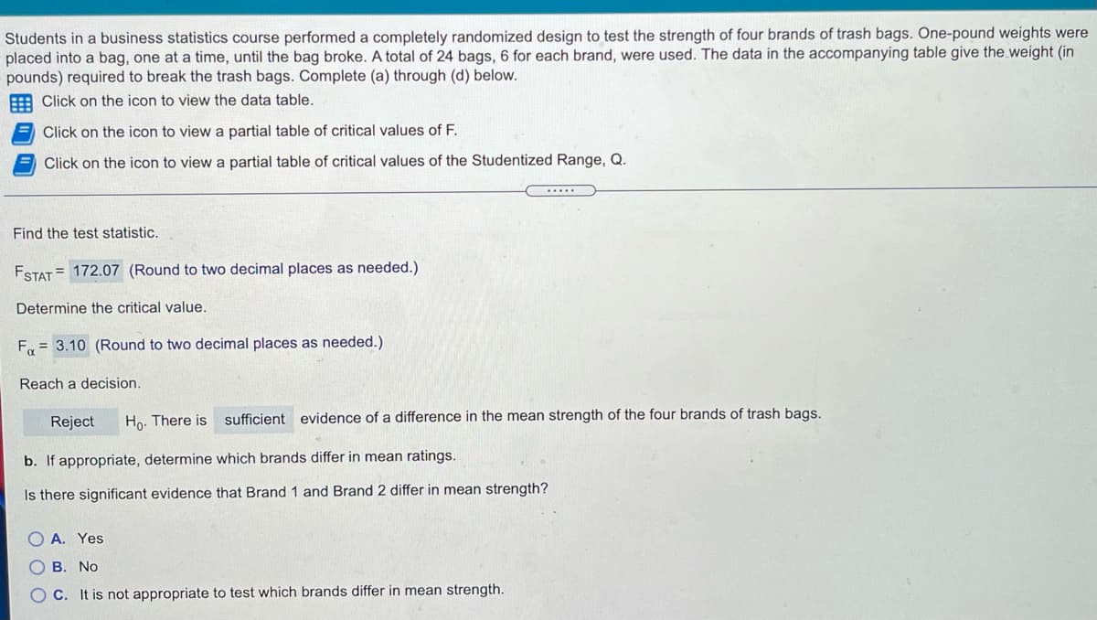 Students in a business statistics course performed a completely randomized design to test the strength of four brands of trash bags. One-pound weights were
placed into a bag, one at a time, until the bag broke. A total of 24 bags, 6 for each brand, were used. The data in the accompanying table give the weight (in
pounds) required to break the trash bags. Complete (a) through (d) below.
Click on the icon to view the data table.
Click on the icon to view a partial table of critical values of F.
Click on the icon to view a partial table of critical values of the Studentized Range, Q.
Find the test statistic.
ESTAT = 172.07 (Round to two decimal places as needed.)
Determine the critical value.
F = 3.10 (Round to two decimal places as needed.)
Reach a decision.
Reject
Ho. There is
sufficient evidence of a difference in the mean strength of the four brands of trash bags.
b. If appropriate, determine which brands differ in mean ratings.
Is there significant evidence that Brand 1 and Brand 2 differ in mean strength?
A. Yes
B. No
C. It is not appropriate to test which brands differ in mean strength.
O O O
