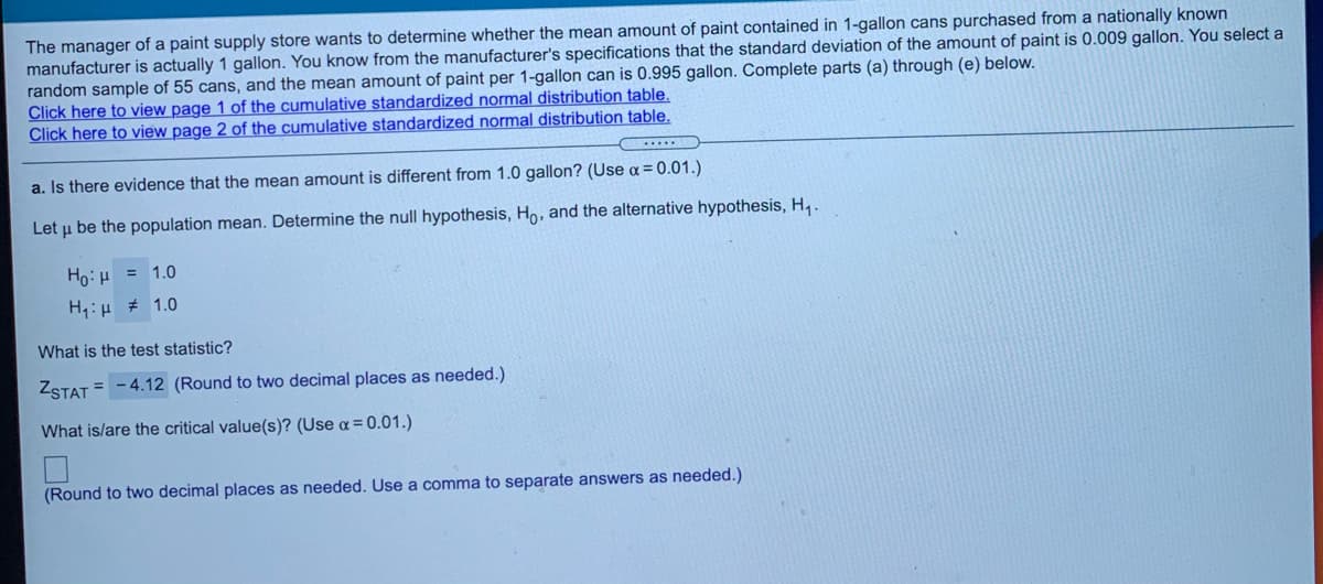 The manager of a paint supply store wants to determine whether the mean amount of paint contained in 1-gallon cans purchased from a nationally known
manufacturer is actually 1 gallon. You know from the manufacturer's specifications that the standard deviation of the amount of paint is 0.009 gallon. You select a
random sample of 55 cans, and the mean amount of paint per 1-gallon can is 0.995 gallon. Complete parts (a) through (e) below.
Click here to view page 1 of the cumulative standardized normal distribution table.
Click here to view page 2 of the cumulative standardized normal distribution table.
a. Is there evidence that the mean amount is different from 1.0 gallon? (Use a = 0.01.)
Let u be the population mean. Determine the null hypothesis, Ho, and the alternative hypothesis, H,.
Ho: H = 1.0
H,:H # 1.0
What is the test statistic?
ZSTAT = - 4.12 (Round to two decimal places as needed.)
What is/are the critical value(s)? (Use a = 0.01.)
(Round to two decimal places as needed. Use a comma to separate answers as needed.)
