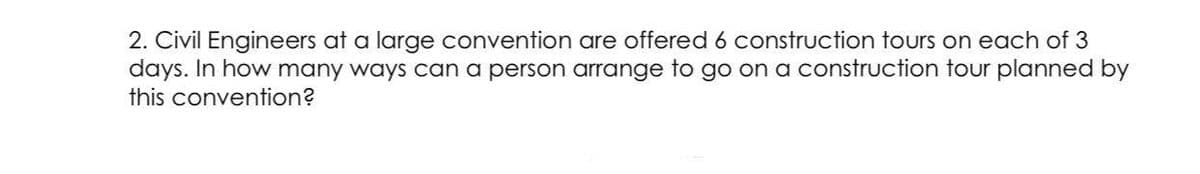2. Civil Engineers at a large convention are offered 6 construction tours on each of 3
days. In how many ways can a person arrange to go on a construction tour planned by
this convention?

