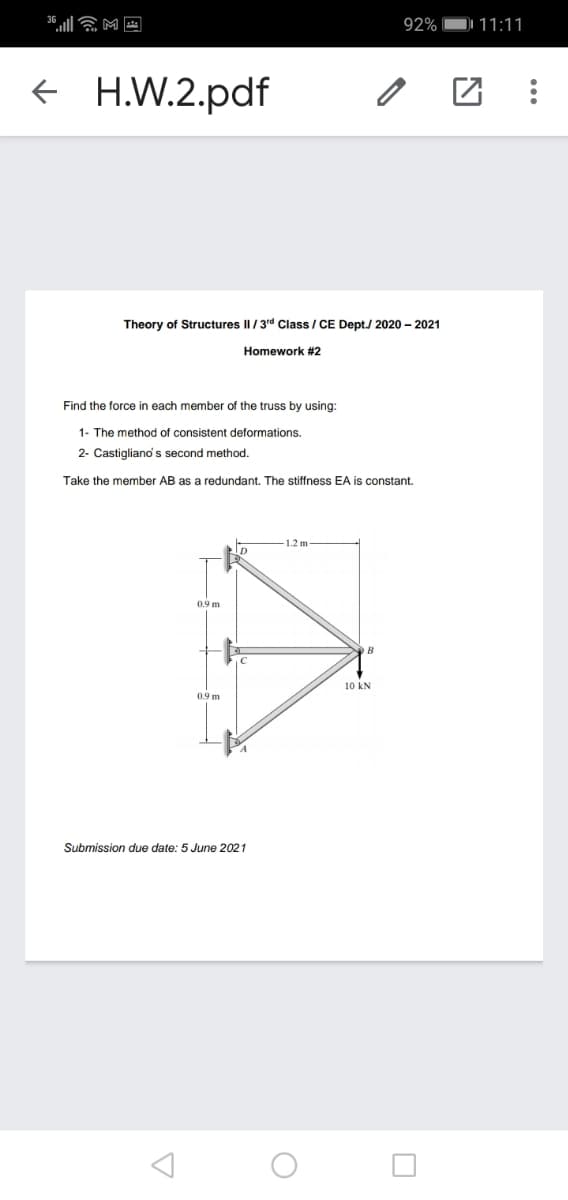 92%
11:11
e H.W.2.pdf
Theory of Structures II/3d Class / CE Dept./ 2020 – 2021
Homework #2
Find the force in each member of the truss by using:
1- The method of consistent deformations.
2- Castiglianos second method.
Take the member AB as a redundant. The stiffness EA is constant.
1.2 m
0.9 m
B
10 kN
0.9 m
Submission due date: 5 June 2021
