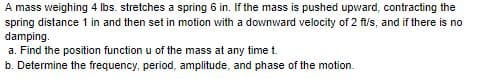 A mass weighing 4 Ibs. stretches a spring 6 in. If the mass is pushed upward, contracting the
spring distance 1 in and then set in motion with a downward velocity of 2 fl/s, and if there is no
damping.
a. Find the position function u of the mass at any time t.
b. Determine the frequency, period, amplitude, and phase of the motion.
