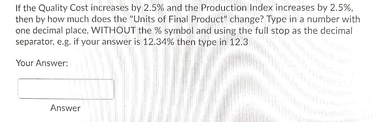 If the Quality Cost increases by 2.5% and the Production Index increases by 2.5%,
then by how much does the "Units of Final Product" change? Type in a number with
one decimal place, WITHOUT the % symbol and using the full stop as the decimal
separator, e.g. if your answer is 12.34% then type in 12.3
Your Answer:
Answer
