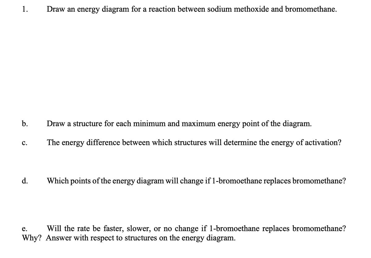 1.
Draw an energy diagram for a reaction between sodium methoxide and bromomethane.
Draw a structure for each minimum and maximum energy point of the diagram.
с.
The energy difference between which structures will determine the energy of activation?
d.
Which points of the energy diagram will change if 1-bromoethane replaces bromomethane?
е.
Will the rate be faster, slower, or no change if 1-bromoethane replaces bromomethane?
Why? Answer with respect to structures on the energy diagram.
b.
