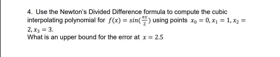 4. Use the Newton's Divided Difference formula to compute the cubic
interpolating polynomial for f(x) = sin() using points xo =
2, x3 = 3.
What is an upper bound for the error at x = 2.5
0, x1 = 1, x2 =
