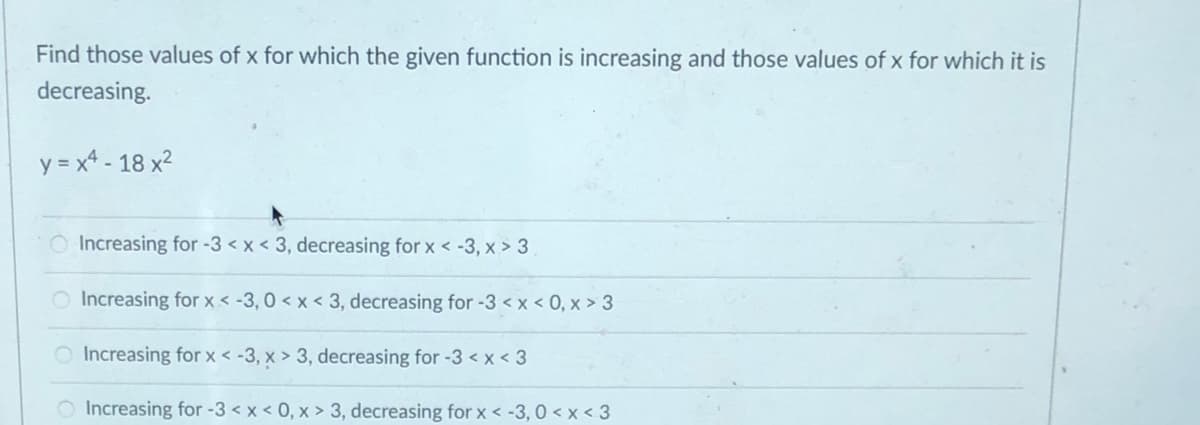 Find those values of x for which the given function is increasing and those values of x for which it is
decreasing.
y = x4 - 18 x²
O Increasing for -3 < x < 3, decreasing for x < -3, x > 3
O Increasing for x < -3, 0 < x < 3, decreasing for -3 < x < 0, x > 3
O Increasing for x < -3, x > 3, decreasing for -3 < x < 3
Increasing for -3 < x < 0, x > 3, decreasing for x < -3, 0 < x < 3

