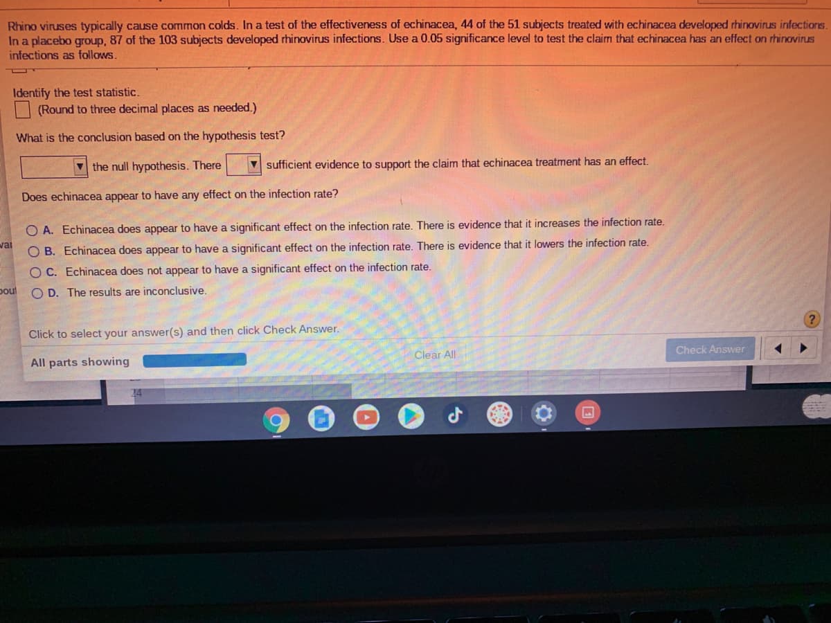 Rhino viruses typically cause common colds. In a test of the effectiveness of echinacea, 44 of the 51 subjects treated with echinacea developed rhinovirus infections.
In a placebo group, 87 of the 103 subjects developed rhinovirus infections. Use a 0.05 significance level to test the claim that echinacea has an effect on rhinovirus
infections as follows.
Identify the test statistic.
(Round to three decimal places as needed.)
What is the conclusion based on the hypothesis test?
V the null hypothesis. There
V sufficient evidence to support the claim that echinacea treatment has an effect.
Does echinacea appear to have any effect on the infection rate?
O A. Echinacea does appear to have a significant effect on the infection rate. There is evidence that it increases the infection rate.
wai
OB. Echinacea does appear to have a significant effect on the infection rate. There is evidence that it lowers the infection rate.
O C. Echinacea does not appear to have a significant effect on the infection rate.
poul
O D. The results are inconclusive.
Click to select your answer(s) and then click Check Answer.
Check Answer
Clear All
All parts showing
