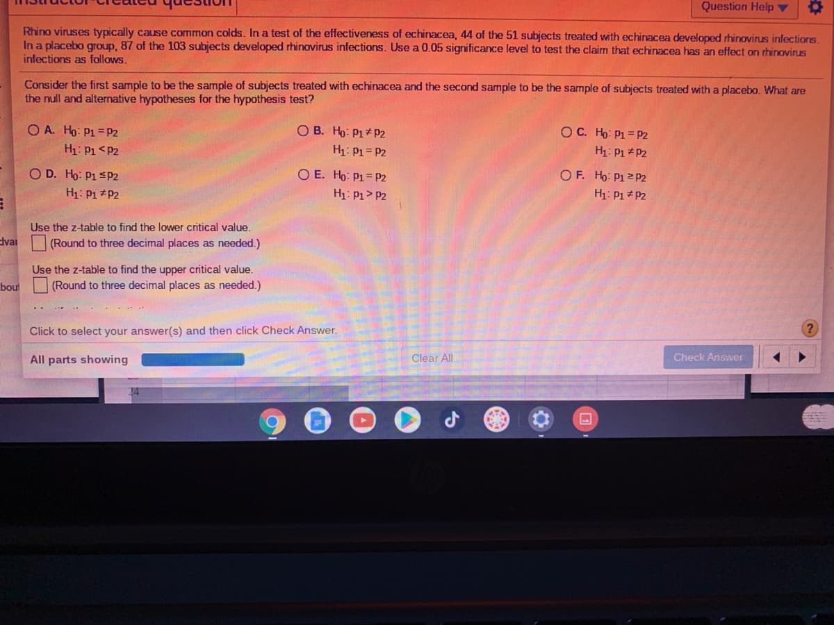 Question Help ▼
Rhino viruses typically cause common colds. In a test of the effectiveness of echinacea, 44 of the 51 subjects treated with echinacea developed rhinovirus infections.
In a placebo group, 87 of the 103 subjects developed rhinovirus infections. Use a 0.05 significance level to test the clairm that echinacea has an effect on rhinovirus
infections as follows.
Consider the first sample to be the sample of subjects treated with echinacea and the second sample to be the sample of subjects treated with a placebo. What are
the null and alternative hypotheses for the hypothesis test?
O A. Ho: P1 =P2
O B. Ho: P1 p2
H1: P1= P2
OC. Ho: P1 = P2
H1: P1<P2
H1: P1+ P2
O D. Ho: P1 SP2
O E. Ho: P1= pP2
H1: P1> P2
O F. Ho: P12 P2
H1: P1 P2
H1: P1 P2
Use the z-table to find the lower critical value.
dvar
(Round to three decimal places as needed.)
Use the z-table to find the upper critical value.
(Round to three decimal places as needed.)
bout
Click to select your answer(s) and then click Check Answer.
All parts showing
Clear All
Check Answer
