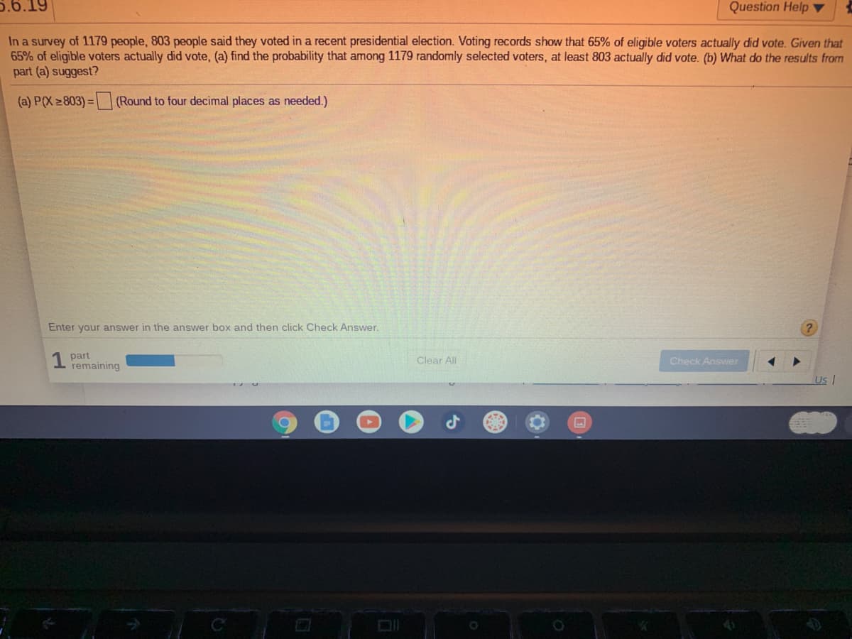 5.6.19
Question Help
In a survey of 1179 people, 803 people said they voted in a recent presidential election. Voting records show that 65% of eligible voters actually did vote. Given that
65% of eligible voters actually did vote, (a) find the probability that among 1179 randomly selected voters, at least 803 actually did vote. (b) What do the results from
part (a) suggest?
(a) P(X 803)= (Round to four decimal places as needed.)
Enter your answ
in the answer box and then click Check Answer.
part
remaining
Check Answer
Clear All
UsI
