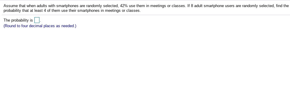 Assume that when adults with smartphones are randomly selected, 42% use them in meetings or classes. If 8 adult smartphone users are randomly selected, find the
probability that at least 4 of them use their smartphones in meetings or classes.
The probability is
(Round to four decimal places as needed.)
