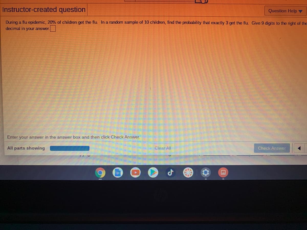 Instructor-created question
Question Help ▼
During a flu epidemic, 20% of children get the flu. In a random sample of 10 children, find the probability that exactly 3 get the flu. Give 9 digits to the right of the
decimal in your answer.
Enter your answer in the answer box and then click Check Answer.
All parts showing
Clear All
Check Answer
