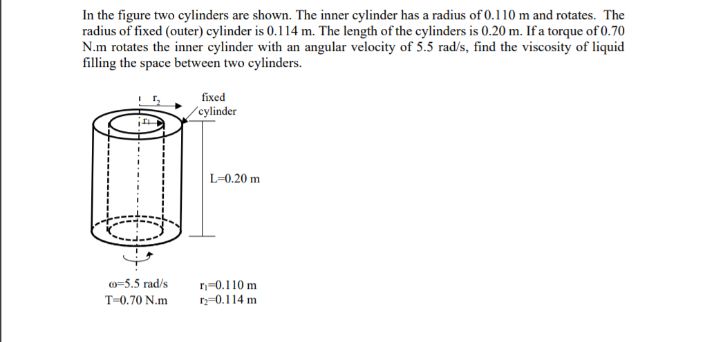 In the figure two cylinders are shown. The inner cylinder has a radius of 0.110 m and rotates. The
radius of fixed (outer) cylinder is 0.114 m. The length of the cylinders is 0.20 m. If a torque of 0.70
N.m rotates the inner cylinder with an angular velocity of 5.5 rad/s, find the viscosity of liquid
filling the space between two cylinders.
fixed
(cylinder
L=0.20 m
o=5.5 rad/s
T=0.70 N.m
r=0.110 m
r2=0.114 m
