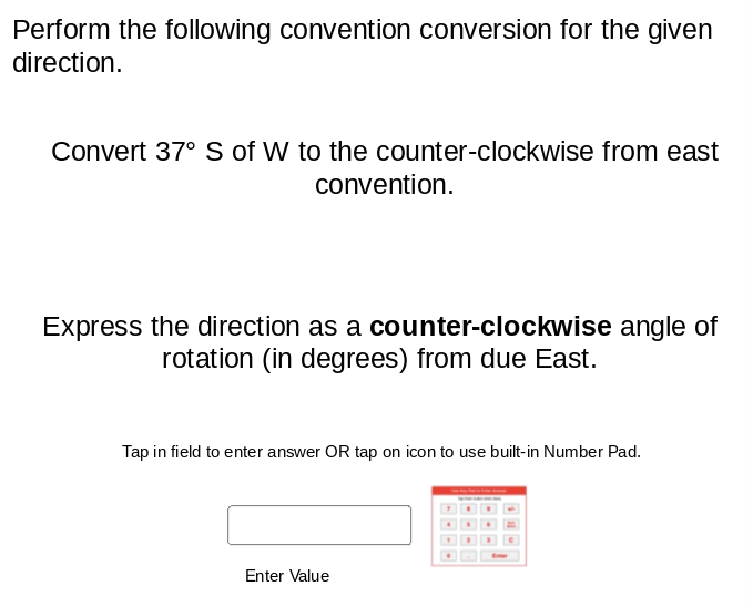 Perform the following convention conversion for the given
direction.
Convert 37° S of W to the counter-clockwise from east
convention.
Express the direction as a counter-clockwise angle of
rotation (in degrees) from due East.
Tap in field to enter answer OR tap on icon to use built-in Number Pad.
Enter Value
