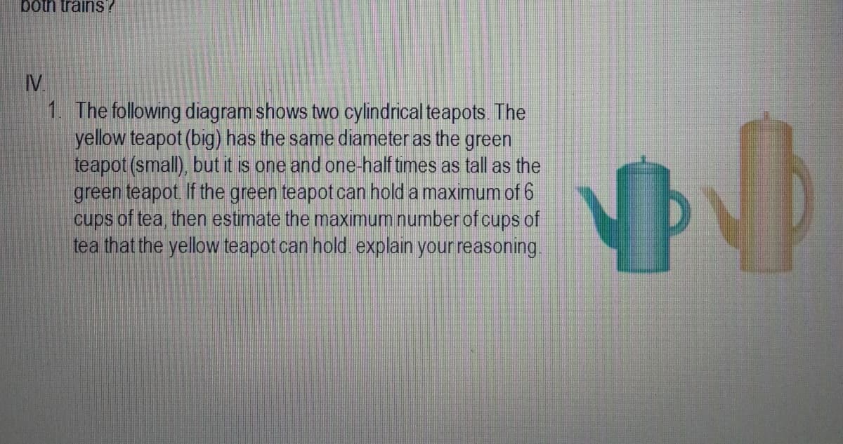 IV
1. The following diagram shows two cylindrical teapots. The
yellow teapot (big) has the same diameter as the green
teapot (small), but it is one and one-half times as tall as the
green teapot If the green teapot can hold a maximum of 6
cups of tea, then estimate the maximum number of cups of
tea that the yellow teapot can hold explain your reasoning.
