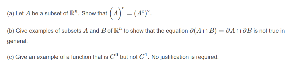 A = (A°)°.
(4)'
(a) Let A be a subset of R". Show that
(b) Give examples of subsets A and B of R" to show that the equation a(AN B) = JAn aB is not true in
general.
(c) Give an example of a function that is CU but not C'. No justification is required.
