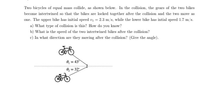Two bicycles of equal mass collide, as shown below. In the collision, the gears of the two bikes
become intertwined so that the bikes are locked together after the collision and the two move as
one. The upper bike has initial speed vi = 2.3 m/s, while the lower bike has intial speed 1.7 m/s.
a) What type of collision is this? How do you know?
b) What is the speed of the two intertwined bikes after the collision?
c) In what direction are they moving after the collision? (Give the angle).
8, = 43
0, = 32
