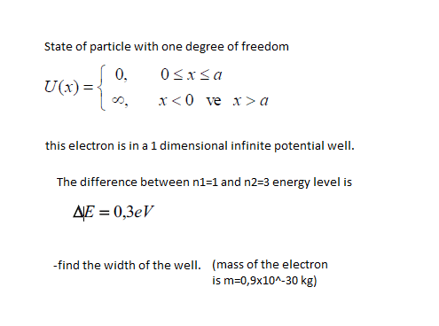 State of particle with one degree of freedom
0,
U(x)=<
0sxsa
х«0 ve x> а
this electron is in a 1 dimensional infinite potential wellI.
The difference between n1=1 and n2=3 energy level is
AJE = 0,3eV
-find the width of the well. (mass of the electron
is m=0,9x10^-30 kg)
