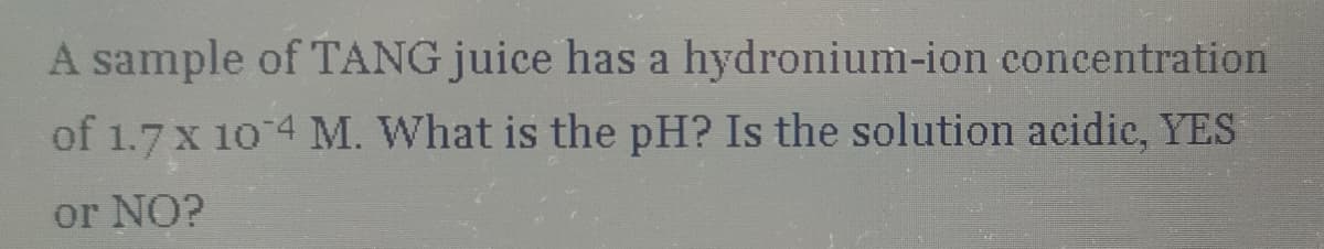 A sample of TANG juice has a hydronium-ion concentration
of 1.7 x 10'4 M. What is the pH? Is the solution acidic, YES
or NO?