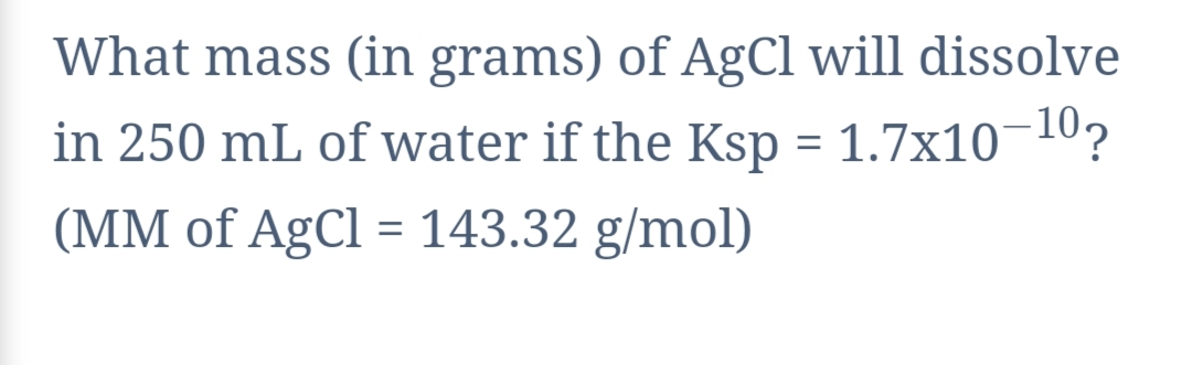 What mass (in grams) of AgCl will dissolve
in 250 mL of water if the Ksp = 1.7x10¬10?
(MM of AgCl = 143.32 g/mol)
