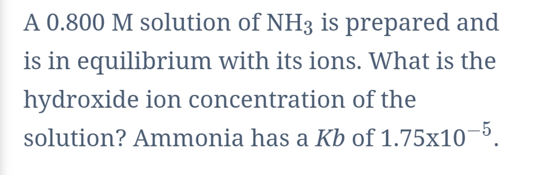 A 0.800 M solution of NH3 is prepared and
is in equilibrium with its ions. What is the
hydroxide ion concentration of the
solution? Ammonia has a Kb of 1.75x10-5.

