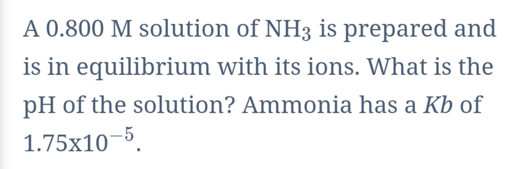 A 0.800 M solution of NH3 is prepared and
is in equilibrium with its ions. What is the
pH of the solution? Ammonia has a Kb of
1.75x10–5.

