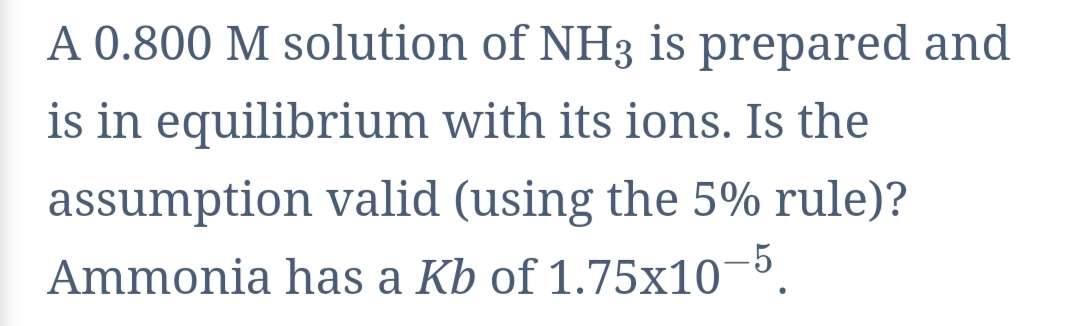 A 0.800 M solution of NH3 is prepared and
is in equilibrium with its ions. Is the
assumption valid (using the 5% rule)?
Ammonia has a Kb of 1.75x10¬5.

