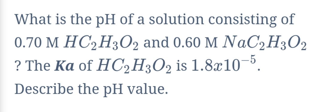 What is the pH of a solution consisting of
0.70 M HC2H3O2 and 0.60 M NAC2H3O2
? The Ka of HC,H3O2 is 1.8x10¬º.
Describe the pH value.
