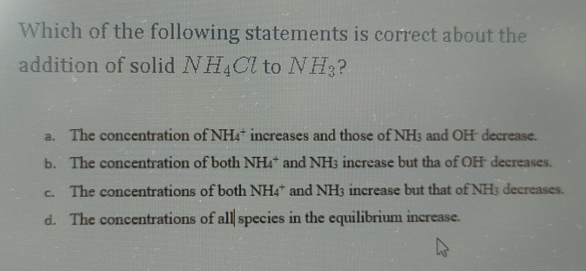 Which of the following statements is correct about the
addition of solid NH4Cl to NH ₂?
a. The concentration of NH4 increases and those of NH3 and OH- decrease.
b. The concentration of both NH4 and NH3 increase but tha of OH decreases.
The concentrations of both NH4 and NH3 increase but that of NH3 decreases.
d. The concentrations of all species in the equilibrium increase.
A
