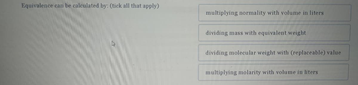 Equivalence can be calculated by: (tick all that apply)
D
multiplying normality with volume in liters
dividing mass with equivalent weight
dividing molecular weight with (replaceable) value
multiplying molarity with volume in liters