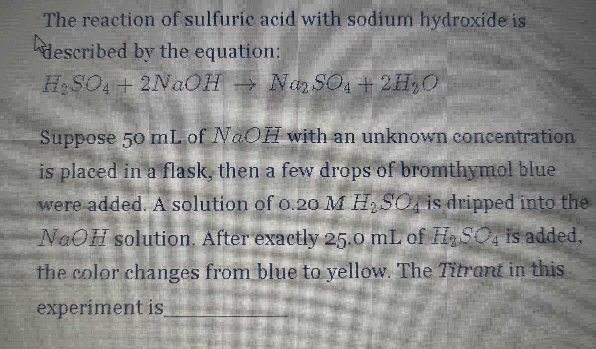 The reaction of sulfuric acid with sodium hydroxide is
described by the equation:
H₂SO4 + 2NaOH → Na₂SO4 + 2H₂O
Suppose 50 mL of NaOH with an unknown concentration
is placed in a flask, then a few drops of bromthymol blue
were added. A solution of 0.20 M H₂SO4 is dripped into the
NaOH solution. After exactly 25.0 mL of H₂SO4 is added,
the color changes from blue to yellow. The Titrant in this
experiment is