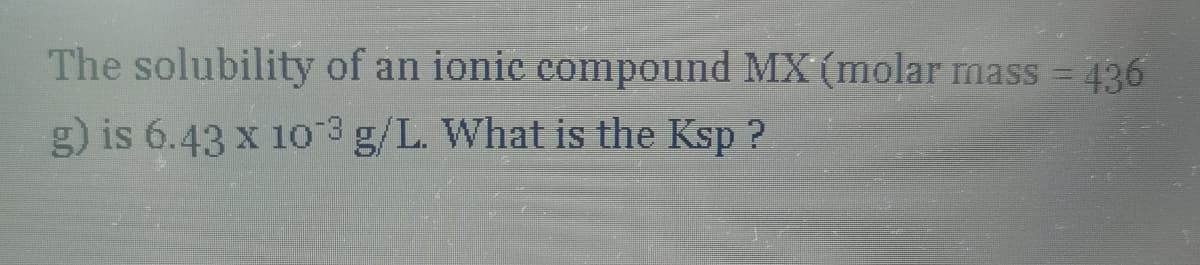 The solubility of an ionic compound MX (molar mass = 436
g) is 6.43 x 103 g/L. What is the Ksp ?