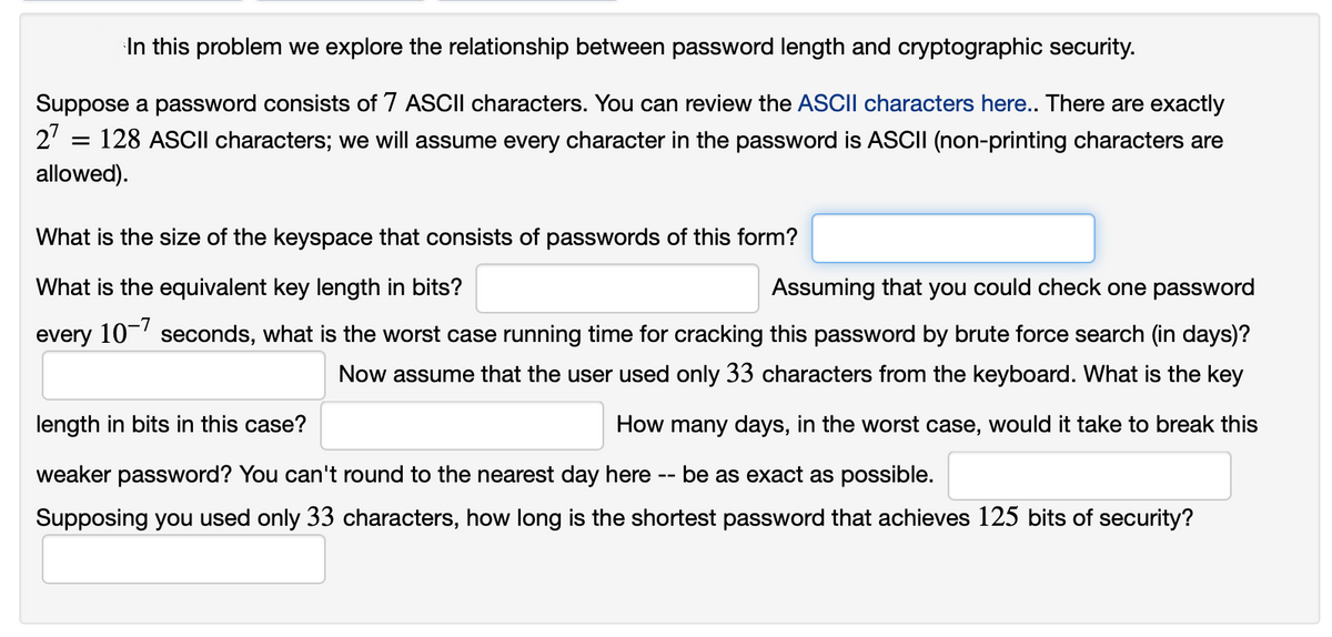 In this problem we explore the relationship between password length and cryptographic security.
Suppose a password consists of 7 ASCII characters. You can review the ASCII characters here.. There are exactly
2' = 128 ASCII characters; we will assume every character in the password is ASCII (non-printing characters are
allowed).
What is the size of the keyspace that consists of passwords of this form?
What is the equivalent key length in bits?
Assuming that you could check one password
every 10-' seconds, what is the worst case running time for cracking this password by brute force search (in days)?
Now assume that the user used only 33 characters from the keyboard. What is the key
length in bits in this case?
How many days, in the worst case, would it take to break this
weaker password? You can't round to the nearest day here -- be as exact as possible.
Supposing you used only 33 characters, how long is the shortest password that achieves 125 bits of security?
