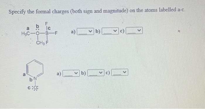 Specify the formal charges (both sign and magnitude) on the atoms labelled a-c.
b
H3C-O-B-F
a)v b)
..
CH3 F
a)
b)
